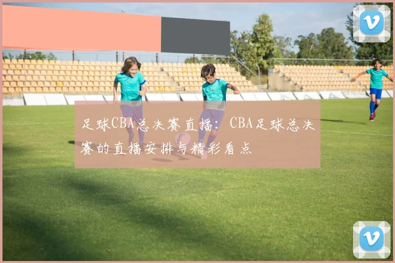 足球CBA总决赛直播：CBA足球总决赛的直播安排与精彩看点