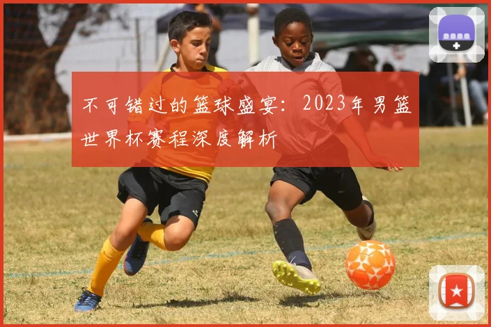 不可错过的篮球盛宴：2023年男篮世界杯赛程深度解析