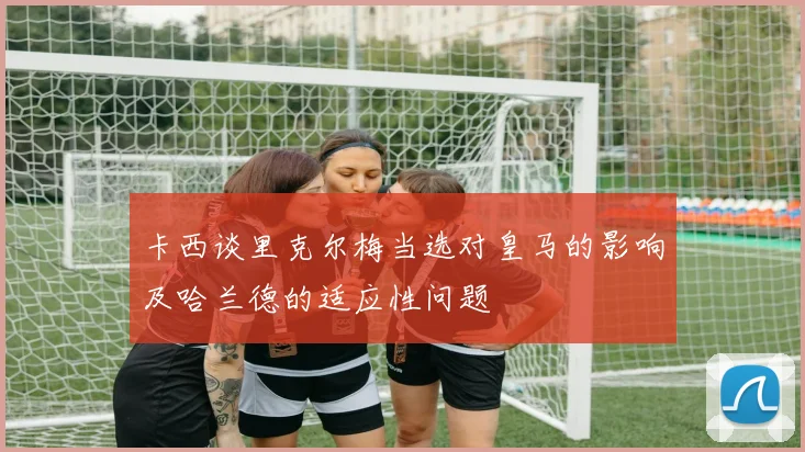 卡西谈里克尔梅当选对皇马的影响及哈兰德的适应性问题