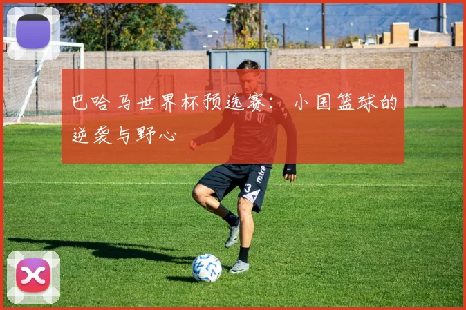 巴哈马世界杯预选赛：小国篮球的逆袭与野心