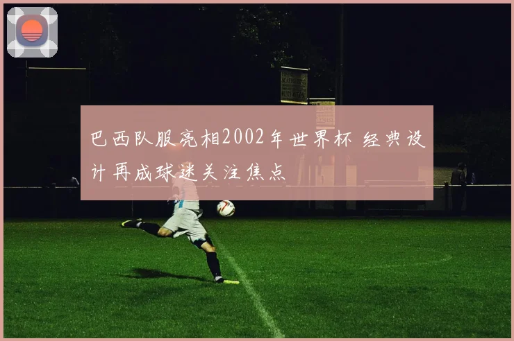 巴西队服亮相2002年世界杯 经典设计再成球迷关注焦点